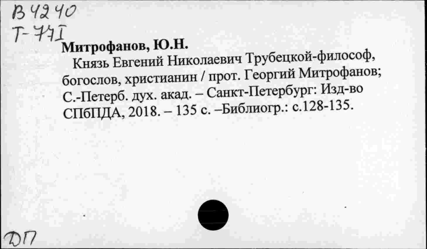 ﻿Митрофанов, Ю.Н.
Князь Евгений Николаевич Трубецкой-философ, богослов, христианин / прот. Георгий Митрофанов; С.-Петерб. дух. акад. - Санкт-Петербург: Изд-во СПбПДА, 2018. - 135 с. -Библиогр.: с.128-135.
ФГ7